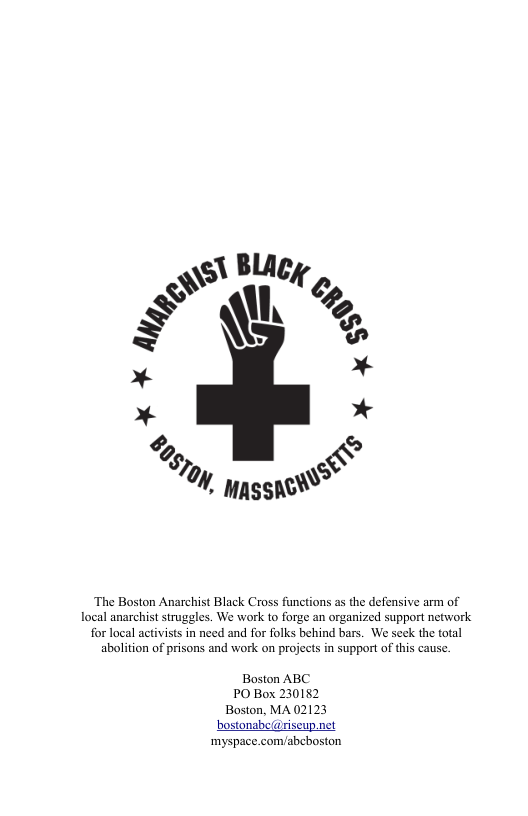 ‘The Boston Anarchist Black Cross functions as the defensive arm of local anarchist struggles. We work to forge an organized support network for local activists in need and for folks behind bars. We seck the total abolition of prisons and work on projects in support of this cause. Boston ABC PO Box 230152 Boston, MA 02123 bostonabe(@riseup.net ‘myspace.com/abcboston